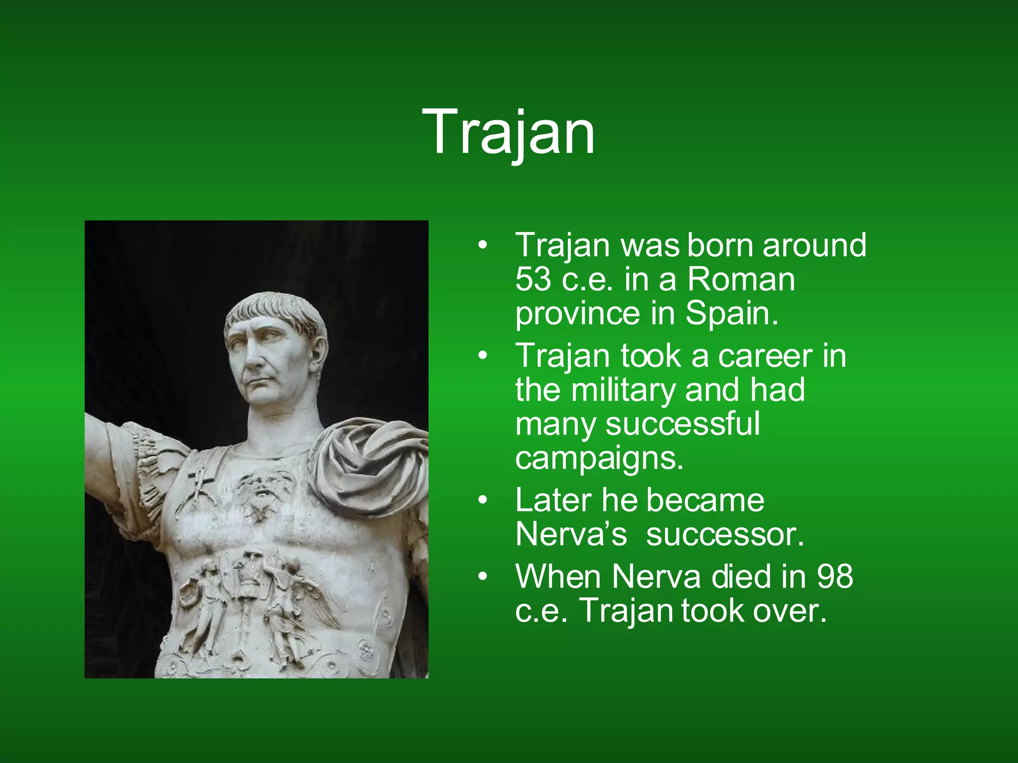 Trajan Trajan was born around 53 c.e. in a Roman province in Spain. Trajan took a career in the military and had many successful campaigns. Later he became Nerva’s  successor.  When Nerva died in 98 c.e. Trajan took over. 