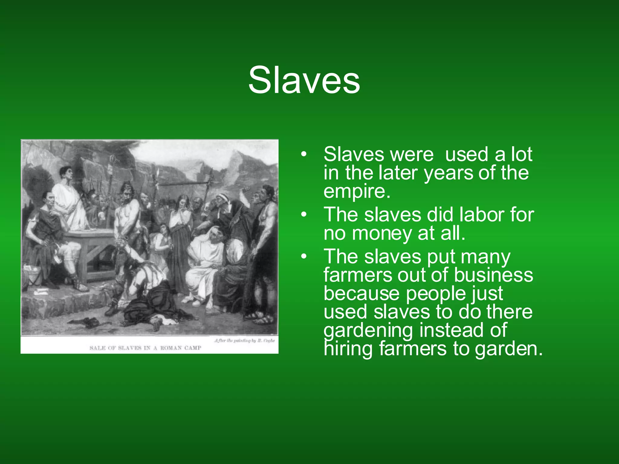 Slaves  Slaves were  used a lot in the later years of the empire. The slaves did labor for no money at all. The slaves put many farmers out of business because people just used slaves to do there gardening instead of hiring farmers to garden. 
