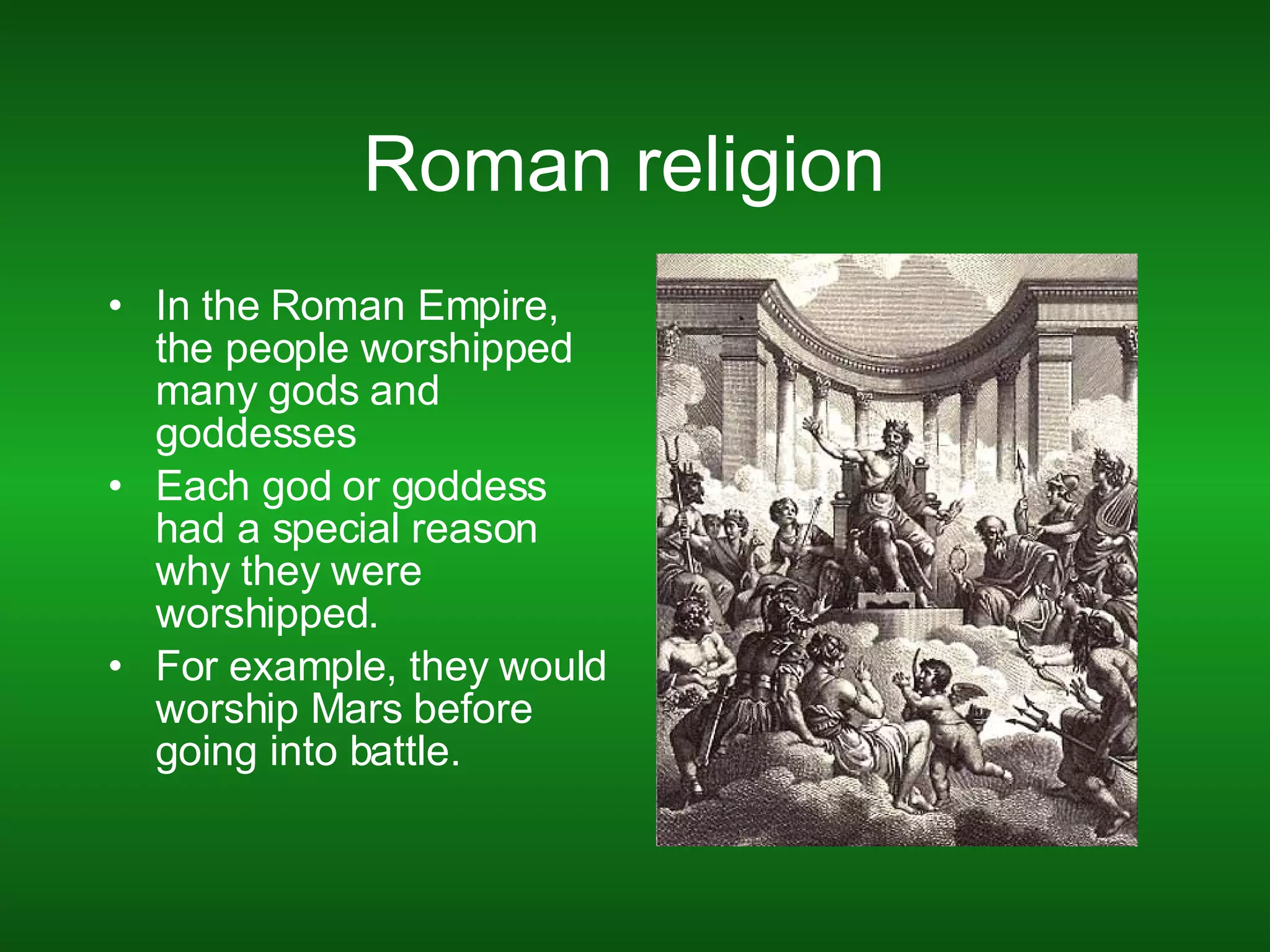 Roman religion  In the Roman Empire, the people worshipped many gods and goddesses  Each god or goddess had a special reason why they were worshipped. For example, they would worship Mars before going into battle.  