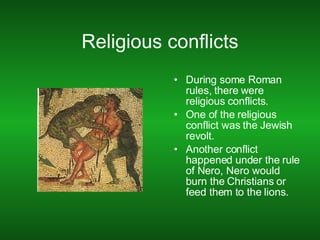 Religious conflicts During some Roman rules, there were religious conflicts. One of the religious conflict was the Jewish revolt. Another conflict happened under the rule of Nero, Nero would burn the Christians or feed them to the lions. 