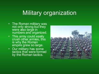 Military organization The Roman military was not only strong but they were also large in numbers and organized. This army could easily crush other armies, this is why the Roman empire grew so large. Our military has some tactics that were formed by the Roman tactics. 