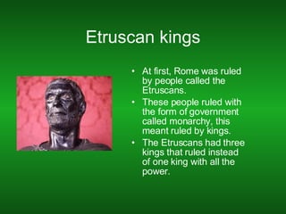 Etruscan kings At first, Rome was ruled by people called the Etruscans. These people ruled with the form of government called monarchy, this meant ruled by kings. The Etruscans had three kings that ruled instead of one king with all the power. 