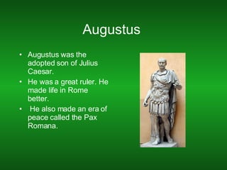 Augustus  Augustus was the adopted son of Julius Caesar. He was a great ruler. He made life in Rome better. He also made an era of peace called the Pax Romana. 