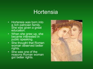 Hortensia  Hortensia was born into a rich patrician family. She was given a great education. When she grew up, she became interested in public speaking. She thought that Roman woman deserved better rights. She was one of the reasons Roman woman got better rights. 