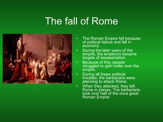 The fall of Rome The Roman Empire fell because of political failure and fall in economy. During the later years of the empire, the emperors became targets of assassination. Because of this, people struggled to gain order over the empire. During all these political troubles, the barbarians were planning to attack Rome. When they attacked, they left Rome in pieces. The barbarians took over half of the once great Roman Empire 