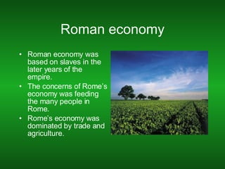 Roman economy Roman economy was based on slaves in the later years of the empire. The concerns of Rome’s economy was feeding the many people in Rome. Rome’s economy was dominated by trade and agriculture. 