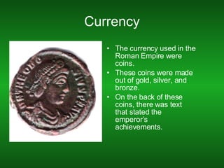 Currency The currency used in the Roman Empire were coins. These coins were made out of gold, silver, and bronze. On the back of these coins, there was text that stated the emperor’s achievements. 