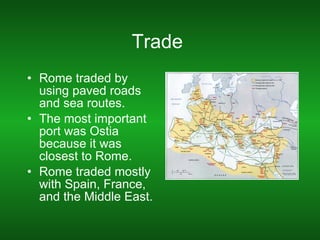 Trade  Rome traded by using paved roads and sea routes. The most important port was Ostia because it was closest to Rome. Rome traded mostly with Spain, France, and the Middle East. 