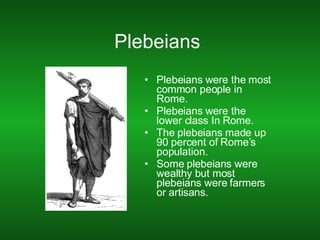 Plebeians  Plebeians were the most common people in Rome. Plebeians were the lower class In Rome. The plebeians made up 90 percent of Rome’s population. Some plebeians were wealthy but most plebeians were farmers or artisans. 