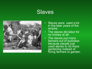 Slaves  Slaves were  used a lot in the later years of the empire. The slaves did labor for no money at all. The slaves put many farmers out of business because people just used slaves to do there gardening instead of hiring farmers to garden. 
