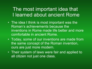 The most important idea that  I learned about ancient Rome The idea I think is most important was the Roman’s achievements because the inventions in Rome made life better and more comfortable in ancient Rome.  Today, some of our inventions are made from the same concept of the Roman invention, ours are just more modern. Their system of laws were fair and applied to all citizen not just one class. 
