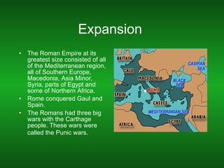 Expansion  The Roman Empire at its greatest size consisted of all of the Mediterranean region, all of Southern Europe, Macedonia, Asia Minor, Syria, parts of Egypt and some of Northern Africa.  Rome conquered Gaul and Spain.  The Romans had three big wars with the Carthage people. These wars were called the Punic wars.   