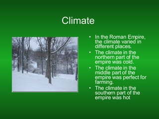 Climate  In the Roman Empire, the climate varied in different places. The climate in the northern part of the empire was cold. The climate in the middle part of the empire was perfect for farming. The climate in the southern part of the empire was hot 