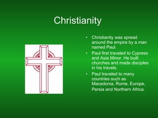 Christianity  Christianity was spread around the empire by a man named Paul.  Paul first traveled to Cypress and Asia Minor. He built churches and made disciples in his travels. Paul traveled to many countries such as Macedonia, Rome, Europe, Persia and Northern Africa.   