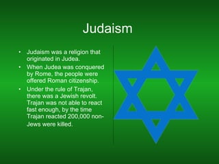 Judaism  Judaism was a religion that originated in Judea. When Judea was conquered by Rome, the people were offered Roman citizenship. Under the rule of Trajan, there was a Jewish revolt. Trajan was not able to react fast enough, by the time Trajan reacted 200,000 non-Jews were killed.   