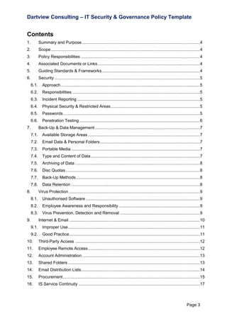 Dartview Consulting – IT Security & Governance Policy Template

Contents
1.

Summary and Purpose ................................................................................................... 4

2.

Scope ............................................................................................................................. 4

3.

Policy Responsibilities .................................................................................................... 4

4.

Associated Documents or Links ...................................................................................... 4

5.

Guiding Standards & Frameworks .................................................................................. 4

6.

Security .......................................................................................................................... 5
6.1.

Approach ..................................................................................................................... 5

6.2.

Responsibilities ........................................................................................................... 5

6.3.

Incident Reporting ....................................................................................................... 5

6.4.

Physical Security & Restricted Areas ........................................................................... 5

6.5.

Passwords ................................................................................................................... 5

6.6.

Penetration Testing ..................................................................................................... 6

7.

Back-Up & Data Management ........................................................................................ 7
7.1.

Available Storage Areas .............................................................................................. 7

7.2.

Email Data & Personal Folders .................................................................................... 7

7.3.

Portable Media ............................................................................................................ 7

7.4.

Type and Content of Data............................................................................................ 7

7.5.

Archiving of Data ......................................................................................................... 8

7.6.

Disc Quotas ................................................................................................................. 8

7.7.

Back-Up Methods ........................................................................................................ 8

7.8.

Data Retention ............................................................................................................ 8

8.

Virus Protection .............................................................................................................. 9
8.1.

Unauthorised Software ................................................................................................ 9

8.2.

Employee Awareness and Responsibility .................................................................... 9

8.3.

Virus Prevention, Detection and Removal ................................................................... 9

9.

Internet & Email .............................................................................................................. 10
9.1.

Improper Use............................................................................................................... 11

9.2.

Good Practice.............................................................................................................. 11

10.

Third-Party Access ......................................................................................................... 12

11.

Employee Remote Access .............................................................................................. 12

12.

Account Administration ................................................................................................... 13

13.

Shared Folders ............................................................................................................... 13

14.

Email Distribution Lists.................................................................................................... 14

15.

Procurement ................................................................................................................... 15

16.

IS Service Continuity ...................................................................................................... 17

Page 3

 
