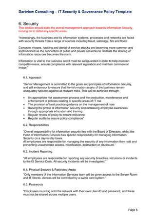 Dartview Consulting – IT Security & Governance Policy Template

6. Security
This section should state the overall management approach towards Information Security,
moving on to detail any specific areas.
“Increasingly, the business and its information systems, processes and networks are faced
with security threats from a range of sources including fraud, sabotage, fire and flood.
Computer viruses, hacking and denial of service attacks are becoming more common and
sophisticated as the connection of public and private networks to facilitate the sharing of
information resources becomes the norm.
Information is vital to the business and it must be safeguarded in order to help maintain
competitiveness, ensure compliance with relevant legislation and maintain commercial
image.”

6.1. Approach
“Senior Management is committed to the goals and principles of Information Security,
and will endeavour to ensure that the information assets of the business remain
adequately secured against all relevant risks. This will be achieved through:






An appropriate risk assessment process and the production, maintenance and
enforcement of policies relating to specific areas of IT risk
The provision of best practice guidance on the management of risks
Raising the profile of information security and increasing employee awareness
through appropriate education and training
Regular review of policy to ensure relevance
Regular audits to ensure policy compliance”

6.2. Responsibilities
“Overall responsibility for information security lies with the Board of Directors, whilst the
Head of Information Services has specific responsibility for managing Information
Security on a day-to-day basis.
All employees are responsible for managing the security of any information they hold and
preventing unauthorised access, modification, destruction or disclosure.”
6.3. Incident Reporting
“All employees are responsible for reporting any security breaches, intrusions or incidents
to the IS Service Desk. All security incidents will be investigated.”
6.4. Physical Security & Restricted Areas
“Only members of the Information Services team will be given access to the Server Room
and IT Stores. Access will be controlled by a swipe card system.”
6.5. Passwords
“Employees must log onto the network with their own User-ID and password, and these
must not be shared across multiple users.

Page 5

 
