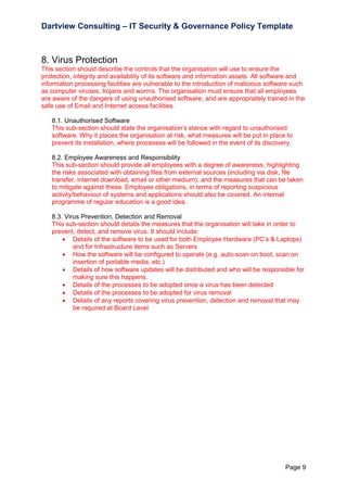 Dartview Consulting – IT Security & Governance Policy Template

8. Virus Protection
This section should describe the controls that the organisation will use to ensure the
protection, integrity and availability of its software and information assets. All software and
information processing facilities are vulnerable to the introduction of malicious software such
as computer viruses, trojans and worms. The organisation must ensure that all employees
are aware of the dangers of using unauthorised software, and are appropriately trained in the
safe use of Email and Internet access facilities.
8.1. Unauthorised Software
This sub-section should state the organisation‟s stance with regard to unauthorised
software. Why it places the organisation at risk, what measures will be put in place to
prevent its installation, where processes will be followed in the event of its discovery.
8.2. Employee Awareness and Responsibility
This sub-section should provide all employees with a degree of awareness, highlighting
the risks associated with obtaining files from external sources (including via disk, file
transfer, internet download, email or other medium), and the measures that can be taken
to mitigate against these. Employee obligations, in terms of reporting suspicious
activity/behaviour of systems and applications should also be covered. An internal
programme of regular education is a good idea.
8.3. Virus Prevention, Detection and Removal
This sub-section should details the measures that the organisation will take in order to
prevent, detect, and remove virus. It should include:
 Details of the software to be used for both Employee Hardware (PC‟s & Laptops)
and for Infrastructure items such as Servers
 How the software will be configured to operate (e.g. auto-scan on boot, scan on
insertion of portable media, etc.)
 Details of how software updates will be distributed and who will be responsible for
making sure this happens.
 Details of the processes to be adopted once a virus has been detected
 Details of the processes to be adopted for virus removal
 Details of any reports covering virus prevention, detection and removal that may
be required at Board Level

Page 9

 
