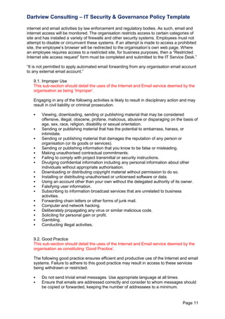 Dartview Consulting – IT Security & Governance Policy Template
internet and email activities by law enforcement and regulatory bodies. As such, email and
internet access will be monitored. The organisation restricts access to certain categories of
site and has installed a variety of firewalls and other security systems. Employees must not
attempt to disable or circumvent these systems. If an attempt is made to access a prohibited
site, the employee‟s browser will be redirected to the organisation‟s own web page. Where
an employee requires access to a restricted site, for business purposes, then a “Restricted
Internet site access request” form must be completed and submitted to the IT Service Desk.”
“It is not permitted to apply automated email forwarding from any organisation email account
to any external email account.”
9.1. Improper Use
This sub-section should detail the uses of the Internet and Email service deemed by the
organisation as being „Improper‟.
Engaging in any of the following activities is likely to result in disciplinary action and may
result in civil liability or criminal prosecution.




















Viewing, downloading, sending or publishing material that may be considered
offensive, illegal, obscene, profane, malicious, abusive or disparaging on the basis of
age, sex, race, religion, disability or sexual orientation.
Sending or publishing material that has the potential to embarrass, harass, or
intimidate.
Sending or publishing material that damages the reputation of any person or
organisation (or its goods or services).
Sending or publishing information that you know to be false or misleading.
Making unauthorised contractual commitments.
Failing to comply with project transmittal or security instructions.
Divulging confidential information including any personal information about other
individuals without appropriate authorisation.
Downloading or distributing copyright material without permission to do so.
Installing or distributing unauthorised or unlicensed software or data.
Using an account other than your own without the delegated authority of its owner.
Falsifying user information.
Subscribing to information broadcast services that are unrelated to business
activities.
Forwarding chain letters or other forms of junk mail.
Computer and network hacking.
Deliberately propagating any virus or similar malicious code.
Soliciting for personal gain or profit.
Gambling.
Conducting illegal activities.

9.2. Good Practice
This sub-section should detail the uses of the Internet and Email service deemed by the
organisation as constituting „Good Practice‟.
The following good practice ensures efficient and productive use of the Internet and email
systems. Failure to adhere to this good practice may result in access to these services
being withdrawn or restricted.



Do not send trivial email messages. Use appropriate language at all times.
Ensure that emails are addressed correctly and consider to whom messages should
be copied or forwarded, keeping the number of addressees to a minimum.

Page 11

 