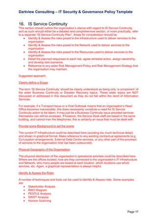 Dartview Consulting – IT Security & Governance Policy Template

16. IS Service Continuity
This section should outline the organisation‟s stance with regard to IS Service Continuity,
and as such should either be a detailed and comprehensive section, or more practically, refer
to a separate “IS Service Continuity Plan”. Areas for consideration should be:
 Identify & Assess the risks posed to the Infrastructure used to deliver services to the
organisation
 Identify & Assess the risks posed to the Network used to deliver services to the
organisation
 Identify & Assess the risks posed to the Resources used to deliver services to the
organisation
 Detail the planned responses to each risk, agree remedial action, assign ownership,
and develop test scenarios.
 Reference to any wider Risk Management Policy and Risk Management Strategy that
the organisation may maintain.
Suggested approach:
Clearly define a Scope
The term „IS Service Continuity‟ should be clearly understood as being only „a component‟ of
the wider Business Continuity or Disaster Recovery topics. These wider topics are NOT
discussed or addressed in this document as they do not fall within the remit of Information
Services.
For example, if a Transport Issue or a Viral Outbreak means that an organisation‟s Head
Office becomes inaccessible, this does necessarily constitute a need for IS Service
Continuity action to be taken, it may just be a Business Continuity issue provided services
themselves can still be accessed. If however, the Service Desk staff are based in the same
building, and cannot man the telephones; this is certainly an issue that must be dealt with.
Provide some Background to set the scene
The current IT Infrastructure could be described here (avoiding too much technical detail)
and shown in graphical format. Make reference to any existing contractual agreements (e.g.
Co-Location arrangements, External Data Centre services, or any other part of the provision
of services to the organisation that has been outsourced).
Physical Geography of the Organisation
The physical distribution of the organisation‟s operational activities could be described here.
Where are the offices located, how are they connected to the organisation‟s IT Infrastructure
and Network, who many people are based at each location, which locations use which
services, etc. Again, a graphical representation is always helpful.
Identify & Assess the Risks
A number of techniques and tools can be used to Identify & Assess risks. Some examples
are:
 Stakeholder Analysis
 RACI Diagram
 PESTLE Analysis
 SWOT Analysis
 Horizon Scanning

Page 17

 