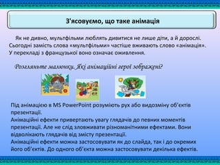 З'ясовуємо, що таке анімація
Як не дивно, мультфільми люблять дивитися не лише діти, а й дорослі.
Сьогодні замість слова «мультфільми» частіше вживають слово «анімація».
У перекладі з французької воно означає оживлення.
Розгляньте малюнки. Які анімаційні герої зображені?
Під анімацією в MS PowerPoint розуміють рух або видозміну об’єктів
презентації.
Анімаційні ефекти привертають увагу глядачів до певних моментів
презентації. Але не слід зловживати різноманітними ефектами. Вони
відволікають глядачів від змісту презентації.
Анімаційні ефекти можна застосовувати як до слайда, так і до окремих
його об’єктів. До одного об’єкта можна застосовувати декілька ефектів.
 