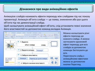 Дізнаємося про види анімаційних ефектів
Анімацією слайдів називають ефекти переходу між слайдами під час показу
презентації. Анімація об’єкта слайда — це поява, зникнення або рух цього
об’єкта під час демонстрації слайда.
Щоб налаштувати анімаційний ефект об’єкта, слід установити певні значення
його властивостей за допомогою команд вкладки Анімація.
Можна налаштувати різні
ефекти переходу до
кожного слайда. А можна
застосувати однаковий
ефект переходу для всіх
слайдів за допомогою
команди Застосувати до
всіх.
Переглянути слайд з
анімаційними ефектами
можна за допомогою
кнопки Перегляд.
 