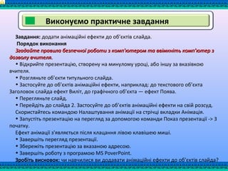 Виконуємо практичне завдання
Завдання: додати анімаційні ефекти до об’єктів слайда.
Порядок виконання
Згадайте правила безпечної роботи з комп'ютером та ввімкніть комп’ютер зЗгадайте правила безпечної роботи з комп'ютером та ввімкніть комп’ютер з
дозволу вчителя.дозволу вчителя.
• Відкрийте презентацію, створену на минулому уроці, або іншу за вказівкою
вчителя.
• Розгляньте об’єкти титульного слайда.
• Застосуйте до об’єктів анімаційні ефекти, наприклад: до текстового об’єкта
Заголовок слайда ефект Виліт, до графічного об’єкта — ефект Поява.
• Перегляньте слайд.
• Перейдіть до слайда 2. Застосуйте до об’єктів анімаційні ефекти на свій розсуд.
Скористайтесь командою Налаштування анімації на стрічці вкладки Анімація.
• Запустіть презентацію на перегляд за допомогою команди Показ презентації -> 3
початку.
Ефект анімації з'являється після клацання лівою клавішею миші.
• Завершіть перегляд презентації.
• Збережіть презентацію за вказаною адресою.
• Завершіть роботу з програмою МS РоvегРоіnt.
Зробіть висновок: чи навчилися ви додавати анімаційні ефекти до об’єктів слайда?
 
