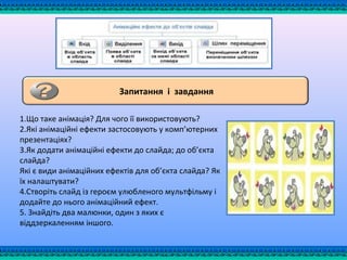 Запитання і завдання
1.Що таке анімація? Для чого її використовують?
2.Які анімаційні ефекти застосовують у комп’ютерних
презентаціях?
3.Як додати анімаційні ефекти до слайда; до об’єкта
слайда?
Які є види анімаційних ефектів для об’єкта слайда? Як
їх налаштувати?
4.Створіть слайд із героєм улюбленого мультфільму і
додайте до нього анімаційний ефект.
5. Знайдіть два малюнки, один з яких є
віддзеркаленням іншого.
 
