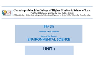 Chanderprabhu Jain College of Higher Studies & School of Law
Plot No. OCF, Sector A-8, Narela, New Delhi – 110040
(Affiliated to Guru Gobind Singh Indraprastha University and Approved by Govt of NCT of Delhi & Bar Council of India)
BBA (G)
Semester: SIXTH Semester
Name of the Subject:
ENVIRONMENTAL SCIENCE
UNIT-1
 