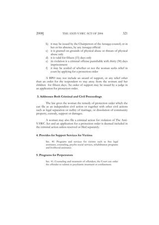 2008]                   THE ANTI-VAWC ACT OF 2004                                 321

        b) it may be issued by the Chairperson of the barangay council, or in
           her or his absence, by any barangay official
        c) it is granted on grounds of physical abuse or threats of physical
           abuse only
        d) it is valid for fifteen (15) days only
        e) its violation is a criminal offense punishable with thirty (30) days
           imprisonment
        f) it may be availed of whether or not the woman seeks relief in
           court by applying for a protection order

        A BPO may not include an award of support, or any relief other
than an order for the respondent to stay away from the woman and her
children for fifteen days. An order of support may be issued by a judge in
an application for protection order.

3. Addresses Both Criminal and Civil Proceedings

         The law gives the woman the remedy of protection order which she
can file as an independent civil action or together with other civil actions
such as legal separation or nullity of marriage, or dissolution of community
property, custody, support or damages.

        A woman may also file a criminal action for violation of The Anti-
VAWC Act and an application for a protection order is deemed included in
the criminal action unless reserved or filed separately.

4. Provides for Support Services for Victims

        Sec. 40. Programs and services for victims such as free legal
        assistance, counseling, psycho-social services, rehabilitation programs
        and livelihood assistance.

5. Programs for Perpetrators

        Sec. 41. Counseling and treatment of offenders; the Court can order
        the offender to submit to psychiatric treatment or confinement.
 