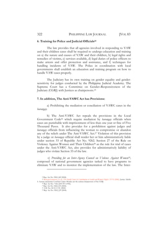 322                                         PHILIPPINE LAW JOURNAL                                               [VOL 83
6. Training for Police and Judicial Officials24

        The law provides that all agencies involved in responding to VAW
and their children cases shall be required to undergo education and training
on a) the nature and causes of VAW and their children, b) legal rights and
remedies of victims, c) services available, d) legal duties of police officers to
make arrests and offer protection and assistance, and f) techniques for
handling incidents of VAW. The Police in coordination with local
governments shall establish an education and training program on how to
handle VAW cases properly.

         The Judiciary has its own training on gender equality and gender-
sensitivity for judges conducted by the Philippine Judicial Academy. The
Supreme Court has a Committee on Gender–Responsiveness of the
Judiciary (CGRJ) with Justices as chairpersons.25

7. In addition, The Anti-VAWC Act has Provisions:

         a) Prohibiting the mediation or conciliation of VAWC cases in the
barangay.

        b) The Anti-VAWC Act repeals the provisions in the Local
Government Code26 which require mediation by barangay officials when
cases are punishable with imprisonment of less than one year or fine of Five
Thousand Pesos. It also provides for a prohibition against judges and
barangay officials from influencing the woman to compromise or abandon
any of the reliefs under The Anti-VAWC Act.27 Violation of this provision
by a judge or barangay official shall render her or him administratively liable
under section 33 of Republic Act No. 9262. Section 27 of the Rule on
Violence Against Women and Their Children28 as the rule for trial of cases
under the Anti-VAWC Act, also provides for administratively liability of
judges who violate Section 33 of the law.

         c) Providing for an Inter-Agency Council on Violence Against Women29,
composed of national government agencies tasked to have programs to
eliminate VAW and to monitor the implementation of the law. The Inter-


      24 Rep. Act No. 9262, §42 (2004).
      25 Rowena Guanzon, et. al., ‘The Davide Court: Its Contributions to Gender and Women’s Rights’, 53-76 (2006). Justice Adolfo
S. Azcuna and Justice Conchita Carpio Morales are the current chairpersons of the CGRJ.
      26 Rep. Act No. 7160, §410-413 (1992).
      27 Rep. Act No. 9262, §33 (2004).
      28 A.M. No. 04-10-11 SC (2004).
      29 Rep. Act No. 9262, §39 (2004).
 