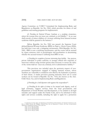 2008]                           THE ANTI-VAWC ACT OF 2004                                                 323

Agency Committee on VAWC30 formulated the Implementing Rules and
Regulations on Republic Act No. 9262, which provides for duties of and
guidelines and training programs for implementers.

         d) Providing for Battered Woman Syndrome as a justifying circumstance,
where the woman does not incur any criminal or civil liability.31 In no case
shall custody of minor children of a woman suffering from battered woman
syndrome shall be granted to the batterer.32

        Before Republic Act No. 9262 was passed, the Supreme Court
defined Battered Woman Syndrome (BWS) in People vs. Marivic Genosa (2004),
but held that it was only a mitigating circumstance. With Republic Act No.
9262, BWS is now a justifying circumstance, and the courts will be assisted
by expert witnesses such as psychologists and psychiatrists in determining
whether the accused woman is suffering from BWS or not.

        e) Providing for exemption of persons intervening from liability. Any person,
private individual or police authority or barangay official who responds or
intervenes without using restraint greater than necessary to ensure the safety
of the victim shall not incur any criminal, civil or administrative liability.33

        This provision was included upon the persistent request of non-
government organizations engaged in helping battered women, whose
members are vulnerable to retaliation suits filed by the husbands or partners
of their clients. A similar provision granting immunity from suit to social
workers can be found in Republic Act No. 7610, also known as the Anti-
Child Abuse Act, and its Implementing Rules and Regulations.

           f) Providing for a hold departure order against the respondent34.

        g) Providing for the rights of victims to be treated with dignity, avail of
legal assistance, support services from the local governments and
Department of Social Welfare and Development, to be entitled to all legal
remedies and support under the Family Code, and to be informed of their
rights and services available, including the right to apply for a protection



      30 Composed of, among others, the Department of Social Work and Development, the National Commission on the

Role of Filipino Women, the Philippine National Police and the Department of Justice, with three non-government
organizations including the Women’s Crisis Center, Inc.
      31 Rep. Act No. 9262, §26 (2004).
      32 Rep. Act No. 9262, §28 (2004).
      33 Rep. Act No. 9262, §34 (2004).
      34 Rep. Act No. 9262, §37 (2004).
 