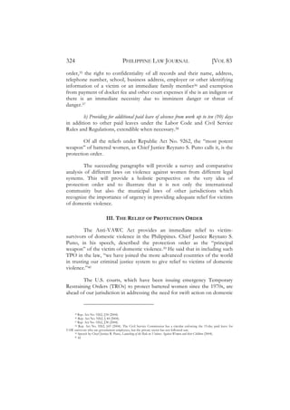 324                                    PHILIPPINE LAW JOURNAL                                         [VOL 83
order,35 the right to confidentiality of all records and their name, address,
telephone number, school, business address, employer or other identifying
information of a victim or an immediate family member36 and exemption
from payment of docket fee and other court expenses if she is an indigent or
there is an immediate necessity due to imminent danger or threat of
danger.37

        h) Providing for additional paid leave of absence from work up to ten (10) days
in addition to other paid leaves under the Labor Code and Civil Service
Rules and Regulations, extendible when necessary.38

        Of all the reliefs under Republic Act No. 9262, the “most potent
weapon” of battered women, as Chief Justice Reynato S. Puno calls it, is the
protection order.

        The succeeding paragraphs will provide a survey and comparative
analysis of different laws on violence against women from different legal
systems. This will provide a holistic perspective on the very idea of
protection order and to illustrate that it is not only the international
community but also the municipal laws of other jurisdictions which
recognize the importance of urgency in providing adequate relief for victims
of domestic violence.

                            III. THE RELIEF OF PROTECTION ORDER

         The Anti-VAWC Act provides an immediate relief to victim-
survivors of domestic violence in the Philippines. Chief Justice Reynato S.
Puno, in his speech, described the protection order as the “principal
weapon” of the victim of domestic violence.39 He said that in including such
TPO in the law, “we have joined the more advanced countries of the world
in trusting our criminal justice system to give relief to victims of domestic
violence.”40

        The U.S. courts, which have been issuing emergency Temporary
Restraining Orders (TROs) to protect battered women since the 1970s, are
ahead of our jurisdiction in addressing the need for swift action on domestic


       Rep. Act No. 9262, §34 (2004).
      35

       Rep. Act No. 9262, § 44 (2004).
      36

       Rep. Act No. 9262, §38 (2004).
      37
    38 Rep. Act No. 9262, §43 (2004). The Civil Service Commission has a circular enforcing the 15-day paid leave for

VAW survivors who are government employees, but the private sector has not followed suit.
    39 Speech by Chief Justice R. Puno, Launching of the Rule on Violence Against Women and their Children (2004).
    40 Id.
 