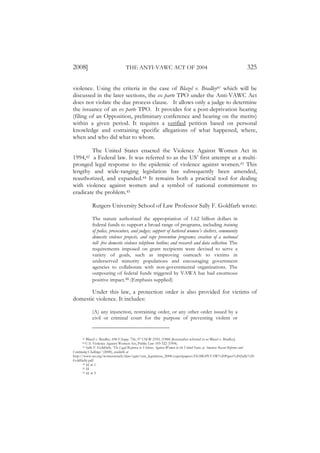 2008]                               THE ANTI-VAWC ACT OF 2004                                                            325

violence. Using the criteria in the case of Blazel v. Bradley41 which will be
discussed in the later sections, the ex parte TPO under the Anti-VAWC Act
does not violate the due process clause. It allows only a judge to determine
the issuance of an ex parte TPO. It provides for a post-deprivation hearing
(filing of an Opposition, preliminary conference and hearing on the merits)
within a given period. It requires a verified petition based on personal
knowledge and containing specific allegations of what happened, where,
when and who did what to whom.

        The United States enacted the Violence Against Women Act in
1994,42 a Federal law. It was referred to as the US’ first attempt at a multi-
pronged legal response to the epidemic of violence against women.43 This
lengthy and wide-ranging legislation has subsequently been amended,
reauthorized, and expanded.44 It remains both a practical tool for dealing
with violence against women and a symbol of national commitment to
eradicate the problem.45

             Rutgers University School of Law Professor Sally F. Goldfarb wrote:

             The statute authorized the appropriation of 1.62 billion dollars in
             federal funds to support a broad range of programs, including training
             of police, prosecutors, and judges; support of battered women’s shelters, community
             domestic violence projects, and rape prevention programs; creation of a national
             toll- free domestic violence telephone hotline; and research and data collection. The
             requirements imposed on grant recipients were devised to serve a
             variety of goals, such as improving outreach to victims in
             underserved minority populations and encouraging government
             agencies to collaborate with non-governmental organizations. The
             outpouring of federal funds triggered by VAWA has had enormous
             positive impact.46 (Emphasis supplied)

       Under this law, a protection order is also provided for victims of
domestic violence. It includes:

             (A) any injunction, restraining order, or any other order issued by a
             civil or criminal court for the purpose of preventing violent or


      41  Blazel v. Bradley, 698 F.Supp. 756, 57 USLW 2359, (1988) [hereinafter referred to as Blazel v. Bradley].
      42  U.S. Violence Against Women Act, Public Law 103-322 (1994).
      43  Sally F. Goldfarb, ‘The Legal Response to Violence Against Women in the United States of America: Recent Reforms and
Continuing Challenges’ (2008), available at
http://www.un.org/womenwatch/daw/egm/vaw_legislation_2008/expertpapers/EGMGPLVAW%20Paper%20(Sally%20
Goldfarb).pdf.
       44 Id, at 1.
       45 Id.
       46 Id. at 3.
 