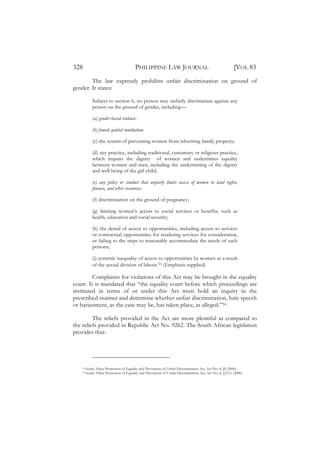 328                                       PHILIPPINE LAW JOURNAL                                           [VOL 83
        The law expressly prohibits unfair discrimination on ground of
gender. It states:

             Subject to section 6, no person may unfairly discriminate against any
             person on the ground of gender, including—

             (a) gender-based violence:

             (b) female genital mutilation;

             (c) the system of preventing women from inheriting family property;

             (d) any practice, including traditional, customary or religious practice,
             which impairs the dignity of women and undermines equality
             between women and men, including the undermining of the dignity
             and well-being of the girl child;

             (e) any policy or conduct that unfairly limits access of women to land rights,
             finance, and other resources;

             (f) discrimination on the ground of pregnancy;

             (g) limiting women’s access to social services or benefits, such as
             health, education and social security;

             (h) the denial of access to opportunities, including access to services
             or contractual opportunities for rendering services for consideration,
             or failing to the steps to reasonably accommodate the needs of such
             persons;

             (i) systemic inequality of access to opportunities by women as a result
             of the sexual division of labour.53 (Emphasis supplied)

         Complaints for violations of this Act may be brought in the equality
court. It is mandated that “the equality court before which proceedings are
instituted in terms of or under this Act must hold an inquiry in the
prescribed manner and determine whether unfair discrimination, hate speech
or harassment, as the case may be, has taken place, as alleged.”54

         The reliefs provided in the Act are more plentiful as compared to
the reliefs provided in Republic Act No. 9262. The South African legislation
provides that:




    53   South Africa Promotion of Equality and Prevention of Unfair Discrimination Act, Act No. 4, §8 (2000).
    54   South Africa Promotion of Equality and Prevention of Unfair Discrimination Act, Act No. 4, §21(1) (2000).
 