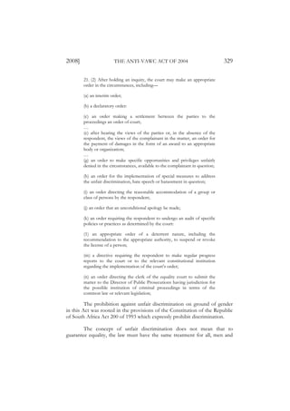 2008]                   THE ANTI-VAWC ACT OF 2004                                329

        21. (2) After holding an inquiry, the court may make an appropriate
        order in the circumstances, including—

        (a) an interim order;

        (b) a declaratory order:

        (c) an order making a settlement between the parties to the
        proceedings an order of court;
        …
        (e) after hearing the views of the parties or, in the absence of the
        respondent, the views of the complainant in the matter, an order for
        the payment of damages in the form of an award to an appropriate
        body or organization;
        …
        (g) an order to make specific opportunities and privileges unfairly
        denied in the circumstances, available to the complainant in question;

        (h) an order for the implementation of special measures to address
        the unfair discrimination, hate speech or harassment in question;

        (i) an order directing the reasonable accommodation of a group or
        class of persons by the respondent;

        (j) an order that an unconditional apology be made;

        (k) an order requiring the respondent to undergo an audit of specific
        policies or practices as determined by the court:

        (1) an appropriate order of a deterrent nature, including the
        recommendation to the appropriate authority, to suspend or revoke
        the license of a person;

        (m) a directive requiring the respondent to make regular progress
        reports to the court or to the relevant constitutional institution
        regarding the implementation of the court’s order;

        (n) an order directing the clerk of the equality court to submit the
        matter to the Director of Public Prosecutions having jurisdiction for
        the possible institution of criminal proceedings in terms of the
        common law or relevant legislation;

         The prohibition against unfair discrimination on ground of gender
in this Act was rooted in the provisions of the Constitution of the Republic
of South Africa Act 200 of 1993 which expressly prohibit discrimination.

        The concept of unfair discrimination does not mean that to
guarantee equality, the law must have the same treatment for all, men and
 