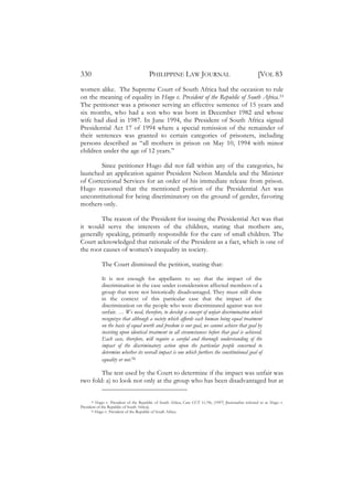 330                                    PHILIPPINE LAW JOURNAL                                          [VOL 83
women alike. The Supreme Court of South Africa had the occasion to rule
on the meaning of equality in Hugo v. President of the Republic of South Africa.55
The petitioner was a prisoner serving an effective sentence of 15 years and
six months, who had a son who was born in December 1982 and whose
wife had died in 1987. In June 1994, the President of South Africa signed
Presidential Act 17 of 1994 where a special remission of the remainder of
their sentences was granted to certain categories of prisoners, including
persons described as “all mothers in prison on May 10, 1994 with minor
children under the age of 12 years.”

       Since petitioner Hugo did not fall within any of the categories, he
launched an application against President Nelson Mandela and the Minister
of Correctional Services for an order of his immediate release from prison.
Hugo reasoned that the mentioned portion of the Presidential Act was
unconstitutional for being discriminatory on the ground of gender, favoring
mothers only.

        The reason of the President for issuing the Presidential Act was that
it would serve the interests of the children, stating that mothers are,
generally speaking, primarily responsible for the care of small children. The
Court acknowledged that rationale of the President as a fact, which is one of
the root causes of women’s inequality in society.

            The Court dismissed the petition, stating that:

            It is not enough for appellants to say that the impact of the
            discrimination in the case under consideration affected members of a
            group that were not historically disadvantaged. They must still show
            in the context of this particular case that the impact of the
            discrimination on the people who were discriminated against was not
            unfair. … We need, therefore, to develop a concept of unfair discrimination which
            recognizes that although a society which affords each human being equal treatment
            on the basis of equal worth and freedom is our goal, we cannot achieve that goal by
            insisting upon identical treatment in all circumstances before that goal is achieved.
            Each case, therefore, will require a careful and thorough understanding of the
            impact of the discriminatory action upon the particular people concerned to
            determine whether its overall impact is one which furthers the constitutional goal of
            equality or not.56

        The test used by the Court to determine if the impact was unfair was
two fold: a) to look not only at the group who has been disadvantaged but at


      55 Hugo v. President of the Republic of South Africa, Case CCT 11/96, (1997) [hereinafter referred to as Hugo v.

President of the Republic of South Africa].
      56 Hugo v. President of the Republic of South Africa.
 