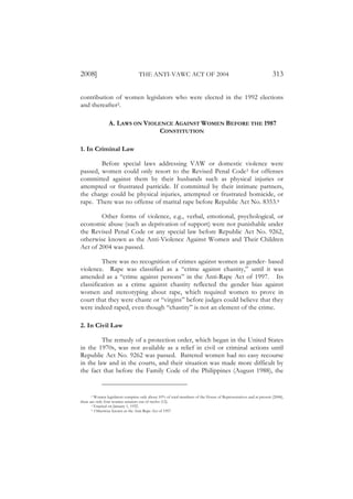 2008]                              THE ANTI-VAWC ACT OF 2004                                                       313

contribution of women legislators who were elected in the 1992 elections
and thereafter2.

                 A. LAWS ON VIOLENCE AGAINST WOMEN BEFORE THE 1987
                                 CONSTITUTION

1. In Criminal Law

        Before special laws addressing VAW or domestic violence were
passed, women could only resort to the Revised Penal Code3 for offenses
committed against them by their husbands such as physical injuries or
attempted or frustrated parricide. If committed by their intimate partners,
the charge could be physical injuries, attempted or frustrated homicide, or
rape. There was no offense of marital rape before Republic Act No. 8353.4

        Other forms of violence, e.g., verbal, emotional, psychological, or
economic abuse (such as deprivation of support) were not punishable under
the Revised Penal Code or any special law before Republic Act No. 9262,
otherwise known as the Anti-Violence Against Women and Their Children
Act of 2004 was passed.

         There was no recognition of crimes against women as gender- based
violence. Rape was classified as a “crime against chastity,” until it was
amended as a “crime against persons” in the Anti-Rape Act of 1997. Its
classification as a crime against chastity reflected the gender bias against
women and stereotyping about rape, which required women to prove in
court that they were chaste or “virgins” before judges could believe that they
were indeed raped, even though “chastity” is not an element of the crime.

2. In Civil Law

         The remedy of a protection order, which began in the United States
in the 1970s, was not available as a relief in civil or criminal actions until
Republic Act No. 9262 was passed. Battered women had no easy recourse
in the law and in the courts, and their situation was made more difficult by
the fact that before the Family Code of the Philippines (August 1988), the


       2 Women legislators comprise only about 10% of total members of the House of Representatives and at present (2008),

there are only four women senators out of twelve (12).
       3 Enacted on January 1, 1932.
       4 Otherwise known as the Anti-Rape Act of 1997.
 