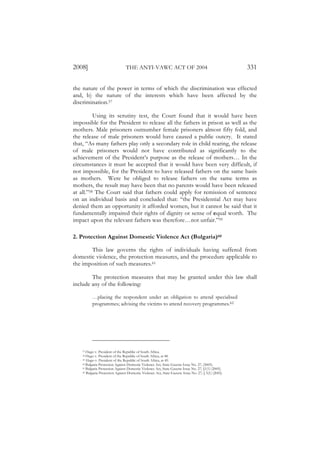 2008]                            THE ANTI-VAWC ACT OF 2004                                             331

the nature of the power in terms of which the discrimination was effected
and, b) the nature of the interests which have been affected by the
discrimination.57

          Using its scrutiny test, the Court found that it would have been
impossible for the President to release all the fathers in prison as well as the
mothers. Male prisoners outnumber female prisoners almost fifty fold, and
the release of male prisoners would have caused a public outcry. It stated
that, “As many fathers play only a secondary role in child rearing, the release
of male prisoners would not have contributed as significantly to the
achievement of the President’s purpose as the release of mothers… In the
circumstances it must be accepted that it would have been very difficult, if
not impossible, for the President to have released fathers on the same basis
as mothers. Were he obliged to release fathers on the same terms as
mothers, the result may have been that no parents would have been released
at all.”58 The Court said that fathers could apply for remission of sentence
on an individual basis and concluded that: “the Presidential Act may have
denied them an opportunity it afforded women, but it cannot be said that it
fundamentally impaired their rights of dignity or sense of equal worth. The
impact upon the relevant fathers was therefore…not unfair.”59

2. Protection Against Domestic Violence Act (Bulgaria)60

       This law governs the rights of individuals having suffered from
domestic violence, the protection measures, and the procedure applicable to
the imposition of such measures.61

        The protection measures that may be granted under this law shall
include any of the following:

          …placing the respondent under an obligation to attend specialised
          programmes; advising the victims to attend recovery programmes.62




    57 Hugo v. President of the Republic of South Africa.
    58 Hugo v. President of the Republic of South Africa, at 48.
    59 Hugo v. President of the Republic of South Africa, at 49.
    60 Bulgaria Protection Against Domestic Violence Act, State Gazette Issue No. 27, (2005).
    61 Bulgaria Protection Against Domestic Violence Act, State Gazette Issue No. 27, §1(1) (2005).
    62 Bulgaria Protection Against Domestic Violence Act, State Gazette Issue No. 27, § 5(1) (2005).
 