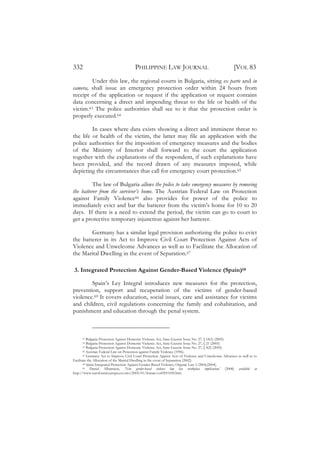 332                                    PHILIPPINE LAW JOURNAL                                          [VOL 83
         Under this law, the regional courts in Bulgaria, sitting ex parte and in
camera, shall issue an emergency protection order within 24 hours from
receipt of the application or request if the application or request contains
data concerning a direct and impending threat to the life or health of the
victim.63 The police authorities shall see to it that the protection order is
properly executed.64

         In cases where data exists showing a direct and imminent threat to
the life or health of the victim, the latter may file an application with the
police authorities for the imposition of emergency measures and the bodies
of the Ministry of Interior shall forward to the court the application
together with the explanations of the respondent, if such explanations have
been provided, and the record drawn of any measures imposed, while
depicting the circumstances that call for emergency court protection.65

          The law of Bulgaria allows the police to take emergency measures by removing
the batterer from the survivor’s home. The Austrian Federal Law on Protection
against Family Violence66 also provides for power of the police to
immediately evict and bar the batterer from the victim’s home for 10 to 20
days. If there is a need to extend the period, the victim can go to court to
get a protective temporary injunction against her batterer.

        Germany has a similar legal provision authorizing the police to evict
the batterer in its Act to Improve Civil Court Protection Against Acts of
Violence and Unwelcome Advances as well as to Facilitate the Allocation of
the Marital Dwelling in the event of Separation.67

3. Integrated Protection Against Gender-Based Violence (Spain)68

        Spain’s Ley Integral introduces new measures for the protection,
prevention, support and recuperation of the victims of gender-based
violence.69 It covers education, social issues, care and assistance for victims
and children, civil regulations concerning the family and cohabitation, and
punishment and education through the penal system.



      63   Bulgaria Protection Against Domestic Violence Act, State Gazette Issue No. 27, § 18(1) (2005).
      64   Bulgaria Protection Against Domestic Violence Act, State Gazette Issue No. 27, § 21 (2005).
      65   Bulgaria Protection Against Domestic Violence Act, State Gazette Issue No. 27, § 4(2) (2005).
        66 Austrian Federal Law on Protection against Family Violence (1996).
        67 Germany Act to Improve Civil Court Protection Against Acts of Violence and Unwelcome Advances as well as to

Facilitate the Allocation of the Marital Dwelling in the event of Separation (2002).
        68 Spain Integrated Protection Against Gender-Based Violence, Organic Law 1/2004,(2004).
        69   Daniel Albarracin, ‘New gender-based violence law has workplace implications’ (2008) available at
http://www.eurofound.europa.eu/eiro/2005/01/feature/es0501105f.htm.
 