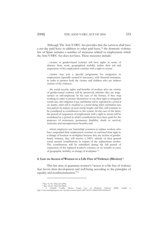 2008]                          THE ANTI-VAWC ACT OF 2004                                                  333

        Although The Anti-VAWC Act provides that the survivor shall have
a ten-day paid leave in addition to other paid leave,70 the domestic violence
law of Spain includes a number of measures related to employment which
the Anti-VAWC Act does not have. These measures include:

           …victims of gender-based violence will have rights in terms of
           absence from work, geographical mobility within their job and
           suspension of the employment contract with a right to return;

           …victims may join a specific programme for integration in
           employment (specially created if necessary), with financial assistance,
           in order to protect both the victims and children who are indirect
           victims of the violence;

           …the social security rights and benefits of workers who are victims
           of gender-based violence will be preserved, whether they are wage-
           earners or self-employed. In the case of the former, if they stop
           working in order to protect themselves or use their right to integrated
           social care, their obligation to pay contributions will be suspended for a period of
           six months, which will be considered as a period during which contributions have
           been paid for the purposes of social security benefits, and they will continue to
           be considered as contributors to the system. In the case of the latter,
           the period of suspension of employment with a right to return will be
           considered as a period in which contributions have been paid for the
           purposes of retirement, permanent disability, death or survival,
           maternity and unemployment benefits; and

           …where employers use 'internship' contracts to replace workers who
           have suspended their employment contract or exercised their right to
           a change of location or workplace because they are victims of gender-
           based violence, they will receive a 100% subsidy of their general
           social security contributions in respect of the replacement worker.
           The contributions will be subsidised during the full period of
           suspension of the replaced worker's contract, or six months in cases
           of geographic mobility or change of workplace.71

4. Law on Access of Women to a Life Free of Violence (Mexico)72

         This law aims to guarantee women’s “access to a life free of violence
that favors their development and well-being according to the principles of
equality and nondiscrimination.”73


     70 Rep. Act No. 9262, §43 (2004).
     71 Rep. Act No. 9262, §43 (2004).
     72   E. Eduardo Castillo, ‘Mexico Enacts Law on Domestic Violence’                  (2008),   available   at
http://www.washingtonpost.com./wp-dyn/content/article/2007/02/01/AR2007020101658.html.
 