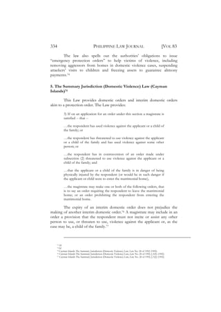 334                                   PHILIPPINE LAW JOURNAL                                           [VOL 83
        The law also spells out the authorities’ obligations to issue
“emergency protection orders” to help victims of violence, including
removing aggressors from homes in domestic violence cases, suspending
attackers’ visits to children and freezing assets to guarantee alimony
payments.74

5. The Summary Jurisdiction (Domestic Violence) Law (Cayman
Islands)75

         This Law provides domestic orders and interim domestic orders
akin to a protection order. The Law provides:

          3) If on an application for an order under this section a magistrate is
          satisfied -- that --

          …the respondent has used violence against the applicant or a child of
          the family; or

          …the respondent has threatened to use violence against the applicant
          or a child of the family and has used violence against some other
          person; or

          …the respondent has in contravention of an order made under
          subsection (2) threatened to use violence against the applicant or a
          child of the family; and

          …that the applicant or a child of the family is in danger of being
          physically injured by the respondent (or would be in such danger if
          the applicant or child were to enter the matrimonial home),

          …the magistrate may make one or both of the following orders, that
          is to say an order requiring the respondent to leave the matrimonial
          home; or an order prohibiting the respondent from entering the
          matrimonial home.

        The expiry of an interim domestic order does not prejudice the
making of another interim domestic order.76 A magistrate may include in an
order a provision that the respondent must not incite or assist any other
person to use, or threaten to use, violence against the applicant or, as the
case may be, a child of the family.77



    73 Id.
    74 Id.
    75 Cayman Islands The Summary Jurisdiction (Domestic Violence) Law, Law No. 20 of 1992 (1992).
    76 Cayman Islands The Summary Jurisdiction (Domestic Violence) Law, Law No. 20 of 1992, § 4(4) (1992).
    77 Cayman Islands The Summary Jurisdiction (Domestic Violence) Law, Law No. 20 of 1992, § 5(2) (1992).
 