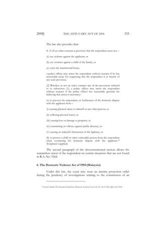 2008]                              THE ANTI-VAWC ACT OF 2004                                                       335

             The law also provides that:

             8. (1) If an order contains a provision that the respondent must not –

             (a) use violence against the applicant; or

             (b) use violence against a child of the family; or

             (c) enter the matrimonial home,

             a police officer may arrest the respondent without warrant if he has
             reasonable cause for suspecting that the respondent is in breach of
             any such provision.

             (2) Whether or not an order contains any of the provisions referred
             to in subsection (1), a police officer may arrest the respondent
             without warrant if the police officer has reasonable grounds for
             believing that arrest is necessary–

             (a) to prevent the respondent, in furtherance of his domestic dispute
             with the applicant from –

             (i) causing physical injury to himself or any other person; or

             (ii) suffering physical injury; or

             (iii) causing loss or damage to property; or

             (iv) committing an offence against public decency; or

             (v) causing an unlawful obstruction of the highway; or

             (b) to protect a child or other vulnerable person from the respondent
             when continuing his domestic dispute with the applicant.78
             (Emphasis supplied)

        The second paragraph of the abovementioned section allows the
warrantless arrest of the respondent on certain situations that are not found
in R.A. No. 9262.

6. The Domestic Violence Act of 1994 (Malaysia)

       Under this law, the court may issue an interim protection order
during the pendency of investigations relating to the commission of an


    78   Cayman Islands The Summary Jurisdiction (Domestic Violence) Law, Law No. 20 of 1992, §§8(1)-(2) (1992).
 