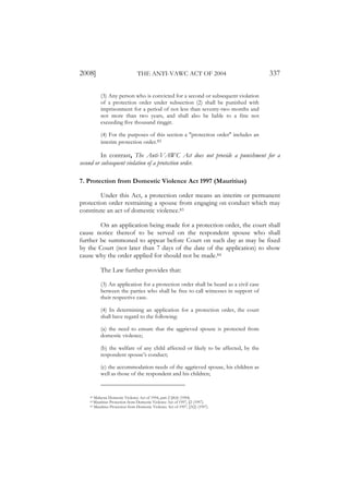 2008]                            THE ANTI-VAWC ACT OF 2004                           337

          (3) Any person who is convicted for a second or subsequent violation
          of a protection order under subsection (2) shall be punished with
          imprisonment for a period of not less than seventy-two months and
          not more than two years, and shall also be liable to a fine not
          exceeding five thousand ringgit.

          (4) For the purposes of this section a "protection order" includes an
          interim protection order.82

          In contrast, The Anti-VAWC Act does not provide a punishment for a
second or subsequent violation of a protection order.

7. Protection from Domestic Violence Act 1997 (Mauritius)

        Under this Act, a protection order means an interim or permanent
protection order restraining a spouse from engaging on conduct which may
constitute an act of domestic violence.83

        On an application being made for a protection order, the court shall
cause notice thereof to be served on the respondent spouse who shall
further be summoned to appear before Court on such day as may be fixed
by the Court (not later than 7 days of the date of the application) to show
cause why the order applied for should not be made.84

          The Law further provides that:

          (3) An application for a protection order shall be heard as a civil case
          between the parties who shall be free to call witnesses in support of
          their respective case.

          (4) In determining an application for a protection order, the court
          shall have regard to the following:

          (a) the need to ensure that the aggrieved spouse is protected from
          domestic violence;

          (b) the welfare of any child affected or likely to be affected, by the
          respondent spouse’s conduct;

          (c) the accommodation needs of the aggrieved spouse, his children as
          well as those of the respondent and his children;


    82 Malaysia Domestic Violence Act of 1994, part 2 §8(4) (1994).
    83 Mauritius Protection from Domestic Violence Act of 1997, §2 (1997).
    84 Mauritius Protection from Domestic Violence Act of 1997, §3(2) (1997).
 