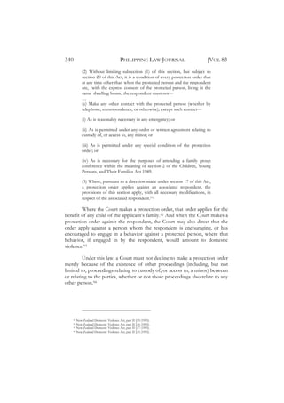 340                                   PHILIPPINE LAW JOURNAL                    [VOL 83
          (2) Without limiting subsection (1) of this section, but subject to
          section 20 of this Act, it is a condition of every protection order that
          at any time other than when the protected person and the respondent
          are, with the express consent of the protected person, living in the
          same dwelling house, the respondent must not --
          …
          (e) Make any other contact with the protected person (whether by
          telephone, correspondence, or otherwise), except such contact---

          (i) As is reasonably necessary in any emergency; or

          (ii) As is permitted under any order or written agreement relating to
          custody of, or access to, any minor; or

          (iii) As is permitted under any special condition of the protection
          order; or

          (iv) As is necessary for the purposes of attending a family group
          conference within the meaning of section 2 of the Children, Young
          Persons, and Their Families Act 1989.

          (3) Where, pursuant to a direction made under section 17 of this Act,
          a protection order applies against an associated respondent, the
          provisions of this section apply, with all necessary modifications, in
          respect of the associated respondent.91

        Where the Court makes a protection order, that order applies for the
benefit of any child of the applicant’s family.92 And when the Court makes a
protection order against the respondent, the Court may also direct that the
order apply against a person whom the respondent is encouraging, or has
encouraged to engage in a behavior against a protected person, where that
behavior, if engaged in by the respondent, would amount to domestic
violence.93

         Under this law, a Court must not decline to make a protection order
merely because of the existence of other proceedings (including, but not
limited to, proceedings relating to custody of, or access to, a minor) between
or relating to the parties, whether or not those proceedings also relate to any
other person.94




    91 New Zealand Domestic Violence Act, part II §19 (1995).
    92 New Zealand Domestic Violence Act, part II §16 (1995).
    93 New Zealand Domestic Violence Act, part II §17 (1995).
    94 New Zealand Domestic Violence Act, part II §15 (1995).
 