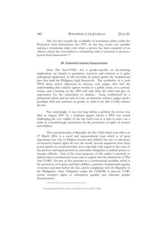 342                                     PHILIPPINE LAW JOURNAL                       [VOL 83
        The Act also extends the availability of restraining orders under the
Protection from Harassment Act 1997. In this law, courts can consider
making a restraining order even when a person has been acquitted of an
offense, where the court believes a restraining order is necessary to protect a
person from harassment.102

                               IV. CONSTITUTIONAL CHALLENGES

         Since The Anti-VAWC Act is gender-specific, its far-reaching
implications are bound to precipitate reactions and criticism as it gains
widespread application. It will inevitably be pitted against the fundamental
laws that bind the Philippine legal framework. The availability of ex parte
TPOs alone incites objections by lawyers, even judges, who lack the
understanding that violence against women is a public crime, not a private
matter, and a hearing on the TPO will only delay the relief and give an
opportunity for the respondent to retaliate. Long conditioned by a
patriarchal culture and the lack of a law on domestic violence, judges need a
paradigm shift and seminars on gender in order to be able to fully enforce
the law.

        Not surprisingly, it was not long before a petition for review was
filed in August 2007 by a husband against whom a TPO was issued
challenging the very validity of the law itself even as it tries to carve out a
niche as a breakthrough mechanism for the protection of rights of women
and children.

        The constitutionality of Republic Act No. 9262 which took effect on
27 March 2004, is a novel and transcendental issue which is of great
importance not only to Filipino women and children but also to advocates
of women’s human rights all over the world. Several arguments have been
posed against its constitutionality most especially with regard to the issue of
due process and equal protection, and undue delegation of judicial power to
barangay officials. One of the main purposes of this article is precisely to
address these constitutional issues and to explain that the framework of The
Anti-VAWC Act was in fact pursuant to a constitutional mandate which is
the protection of women and their children, guarantee fundamental equality
of women and men before the law, and in compliance with the Republic of
the Philippines’ State Obligation under the CEDAW to prevent VAW,
ensure women’s rights to substantive equality and eliminate gender
discrimination.


    102   United Kingdom Domestic Violence, Crime and Victims Act, §§12-13 (2004).
 