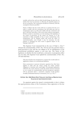 344                                    PHILIPPINE LAW JOURNAL                    [VOL 83
          sensible, and just law, and one which should change the prior law no
          further than may be necessary to effectuate the specific purpose of
          the act in question. The construction should be in harmony with this
          assumption whenever possible.110

          Hence it follows that the courts will not so construe the law as to
          make it conflict with the constitution, but will rather put such an
          interpretation upon it as will avoid conflict with the constitution and
          give it full force and effect, if this can be done without extravagance.
          If there is doubt or uncertainty as to the meaning of the legislature, if
          the words of provisions of the statute are obscure, or if the
          enactment is fairly susceptible of two or more constructions, that
          interpretation will be adopted which will avoid the effect of
          unconstitutionality, even though it may be necessary, for this
          purpose, to disregard the more usual or apparent import of the
          language employed.111

         The Supreme Court reiterated this in the case of People vs. Zeta,112
wherein the constitutionality of R.A. No. 145 was put into question when a
penal provision in the said law was alleged to be an infringement of the
constitutional prohibition against ex post facto laws. The intent of the
legislature on whether the law would have a retroactive or prospective effect
was not clear. The Supreme Court upheld the constitutionality of R.A. No.
145 and ruled that:

          (The law) should not be interpreted in a manner that would render its
          application violative of a constitutional inhibition.

          Strict construction to prevent retroactive operation has often been
          applied in order that the statute would not violate contract
          obligations or interfere with vested rights. The principal explanation
          offered by the courts, however, is that the statute must be construed
          so as to sustain its constitutionality and thus prospective operation
          will be presumed where a retroactive operation would produce
          invalidity (Sutherland Statutory Construction, Vol. 2, p. 135).113

    B. R.A. NO. 9262 DOES NOT VIOLATE THE EQUAL PROTECTION
                   CLAUSE OF THE CONSTITUTION

       An argument against the statute’s constitutionality is that it violates
the equal protection clause of the Constitution. Since oppositors of the law



    110 Id at 78.
    111 Id at 93.
    112 People v. Zeta, G.R. No. L-7140, 98 Ph. 145, Dec. 22, 1955.
    113 People v. Zeta, G.R. No. L-7140, 98 Ph. 147, Dec. 22, 1955.
 