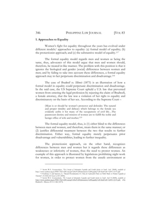 346                                          PHILIPPINE LAW JOURNAL                                                   [VOL 83
1. Approaches to Equality

        Women’s fight for equality throughout the years has evolved under
different models/ approaches to equality: (a) formal model of equality; (b)
the protectionist approach; and (c) the substantive model of equality.117

        The formal equality model regards men and women as being the
same, thus, advocates of this model argue that men and women should,
therefore, be treated in like manner. The problem with this position is that it
ignores the biological and gender (social) differences between women and
men; and by failing to take into account these differences, a formal equality
approach may in fact perpetuate discrimination and disadvantage.118

        The case of Bradwell vs. Illinois (1873) is an illustration of how a
formal model in equality could perpetuate discrimination and disadvantage.
In the said case, the US Supreme Court upheld a U.S. law that prevented
women from entering the legal profession by rejecting the claim of Bradwell,
a female attorney, that the law was a violation of her right to equality and
discriminatory on the basis of her sex. According to the Supreme Court –

              (M)an is or should be woman’s protector and defender. The natural
              and proper timidity and delicacy which belongs to the female sex
              evidently unfits it for many of the occupations of civil life…The
              paramount destiny and mission of women are to fulfill the noble and
              benign office of wife and mother.119

         The formal equality model, thus, is (1) either blind to the differences
between men and women, and therefore, treats them in the same manner; or
(2) justifies differential treatment between the two that results to further
discrimination. Either way, formal equality merely perpetuates prior
disadvantage and vulnerabilities, leading to further inequality.

        The protectionist approach, on the other hand, recognizes
differences between men and women but it regards these differences as
weaknesses or inferiority of women, thus the need to protect women. An
example of this approach is illustrated by legislations prohibiting night work
for women, in order to protect women from the unsafe environment at


      117 Savitri W.E. Goonesekere, ‘The Concept of Substantive Equality and Gender Justice in South Asia’ (2008), available at

http://www.unifem.org.in/PDF/The%20Concept%20of%20Substantive%20Equality%20-final%20-%2031-12-07.pdf
      118 Fredman, S. and Spencer, S., “Beyond Discrimination: It’s Time for Enforceable Duties on Public Bodies to Promote Equality of

Outcomes”, E.H.R.L.R. Issue 6, 601 (2006).
      119 Savitri W.E. Goonesekere, ‘The Concept of Substantive Equality and Gender Justice in South Asia’ 8 (2008), available at

http://www.unifem.org.in/PDF/The%20Concept%20of%20Substantive%20Equality%20-final%20-%2031-12-07.pdf, citing
Bradwell v. Illinois, 83 U.S. 446 (1873).
 