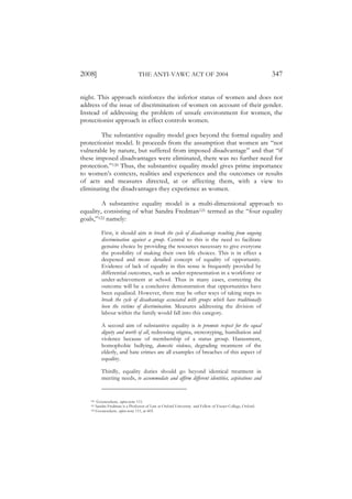 2008]                          THE ANTI-VAWC ACT OF 2004                                                 347

night. This approach reinforces the inferior status of women and does not
address of the issue of discrimination of women on account of their gender.
Instead of addressing the problem of unsafe environment for women, the
protectionist approach in effect controls women.

        The substantive equality model goes beyond the formal equality and
protectionist model. It proceeds from the assumption that women are “not
vulnerable by nature, but suffered from imposed disadvantage” and that “if
these imposed disadvantages were eliminated, there was no further need for
protection.”120 Thus, the substantive equality model gives prime importance
to women’s contexts, realities and experiences and the outcomes or results
of acts and measures directed, at or affecting them, with a view to
eliminating the disadvantages they experience as women.

         A substantive equality model is a multi-dimensional approach to
equality, consisting of what Sandra Fredman121 termed as the “four equality
goals,”122 namely:

         First, it should aim to break the cycle of disadvantage resulting from ongoing
         discrimination against a group. Central to this is the need to facilitate
         genuine choice by providing the resources necessary to give everyone
         the possibility of making their own life choices. This is in effect a
         deepened and more detailed concept of equality of opportunity.
         Evidence of lack of equality in this sense is frequently provided by
         differential outcomes, such as under-representation in a workforce or
         under-achievement at school. Thus in many cases, correcting the
         outcome will be a conclusive demonstration that opportunities have
         been equalised. However, there may be other ways of taking steps to
         break the cycle of disadvantage associated with groups which have traditionally
         been the victims of discrimination. Measures addressing the division of
         labour within the family would fall into this category.

         A second aim of substantive equality is to promote respect for the equal
         dignity and worth of all, redressing stigma, stereotyping, humiliation and
         violence because of membership of a status group. Harassment,
         homophobic bullying, domestic violence, degrading treatment of the
         elderly, and hate crimes are all examples of breaches of this aspect of
         equality.

         Thirdly, equality duties should go beyond identical treatment in
         meeting needs, to accommodate and affirm different identities, aspirations and


   120  Goonesekere, supra note 111.
   121 Sandra Fredman is a Professor of Law at Oxford University and Fellow of Exeter College, Oxford.
   122 Goonesekere, supra note 111, at 603.
 