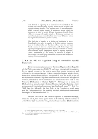 348                                     PHILIPPINE LAW JOURNAL                                           [VOL 83
            needs. Instead of expecting all to conform to the standard of the
            majority or dominant group, equality duties should recognise and
            uphold differing identities. This requires duties of accommodation,
            which expressly require changes in apparently neutral criteria or
            institutions in order to permit different identities to flourish. Thus,
            while the concept of equality disallows detrimental treatment on
            status-based grounds, it should affirm status-based difference where
            this is part of an individual’s positive identity.

            The final aim of equality is to facilitate full participation in society.
            Procedurally, this refers to equality in decision-making. Measures
            need to be taken to be sure that those whose voice has not been
            heard because of previous discrimination and disadvantage have
            equal rights to participate in decision-making, whether it be welfare,
            socio-economic rights, employment rights or equality legislation.
            Active participation of the groups in question is crucial if
            intervention is to avoid being patronising, erroneous and unlikely to
            succeed. (Emphasis supplied)

2. R.A. No. 9262 was Legislated Using the Substantive Equality
Framework

        First, it was enacted pursuant to the state obligation of the Republic
of the Philippines under the CEDAW and other international instruments.
It was passed because of the state’s compelling interest to prevent and
address the serious problem of violence committed against women in the
context of intimate relationships – recognized all over the world as one of
the most insidious forms of gender discrimination which violate the rights of
women protected by the Constitution and international law such as the
Universal Declaration of Human Rights.123 Although not a treaty, the
Declaration, as an authoritative listing of human rights, has become a basic
component of international customary law, binding all states.”124 R.A. No.
9262, therefore, falls under the State Policy in the Constitution which states
that the Philippines adopts the generally accepted principles of international
law as part of the law of the land.125

          Second, The Anti-VAWC Act was legislated to impart the message,
once and for all, that violence against women in the context of intimate relations is a
serious human rights violation; it is not a private matter, it is a crime. The law aims to




      123 Universal Declaration of Human Rights, U.N. GAOR, 3rd Sess., U.N. Doc. A/810 (1946).
      124 Sohn, L., “The New International Law: Protection of the Rights of Individuals rather Than States,” 32 Am. U. L.

Rev. 1, 17 (1982), cited in Mackinnon, C., Sex Equality, 40 (2007).
      125 CONST . (1987), art. II §2.
 